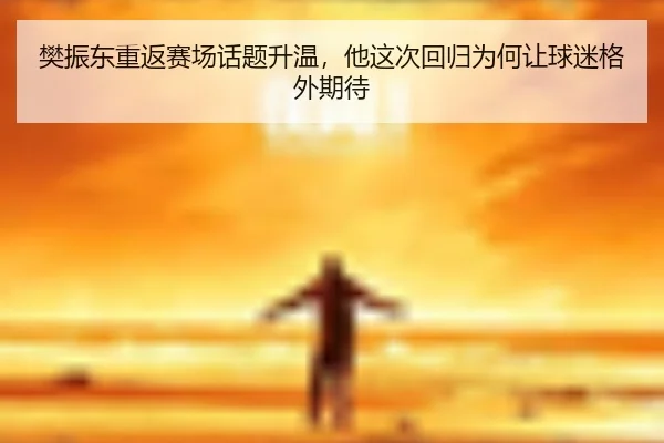 樊振东重返赛场话题升温，他这次回归为何让球迷格外期待
